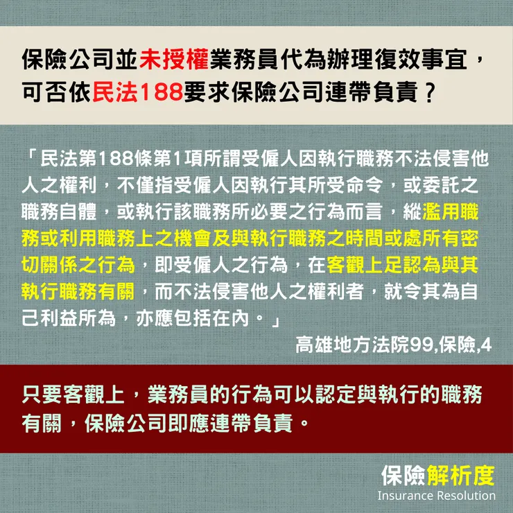 保險公司並未授權業務員代為辦理復效事宜,可否依民法188要求保險公司連帶負責?「民法第188條第1項所謂受僱人因執行職務不法侵害他人之權利,不僅指受僱人因執行其所受命令,或委託之職務自體,或執行該職務所必要之行為而言,縱濫用職務或利用職務上之機會及與執行職務之時間或處所有密切關係之行為,即受僱人之行為,在客觀上足認為與其執行職務有關,而不法侵害他人之權利者,就令其為自己利益所為,亦應包括在內。」只要客觀上,業務員的行為可以認定與執行的職務有關,保險公司即應連帶負責。