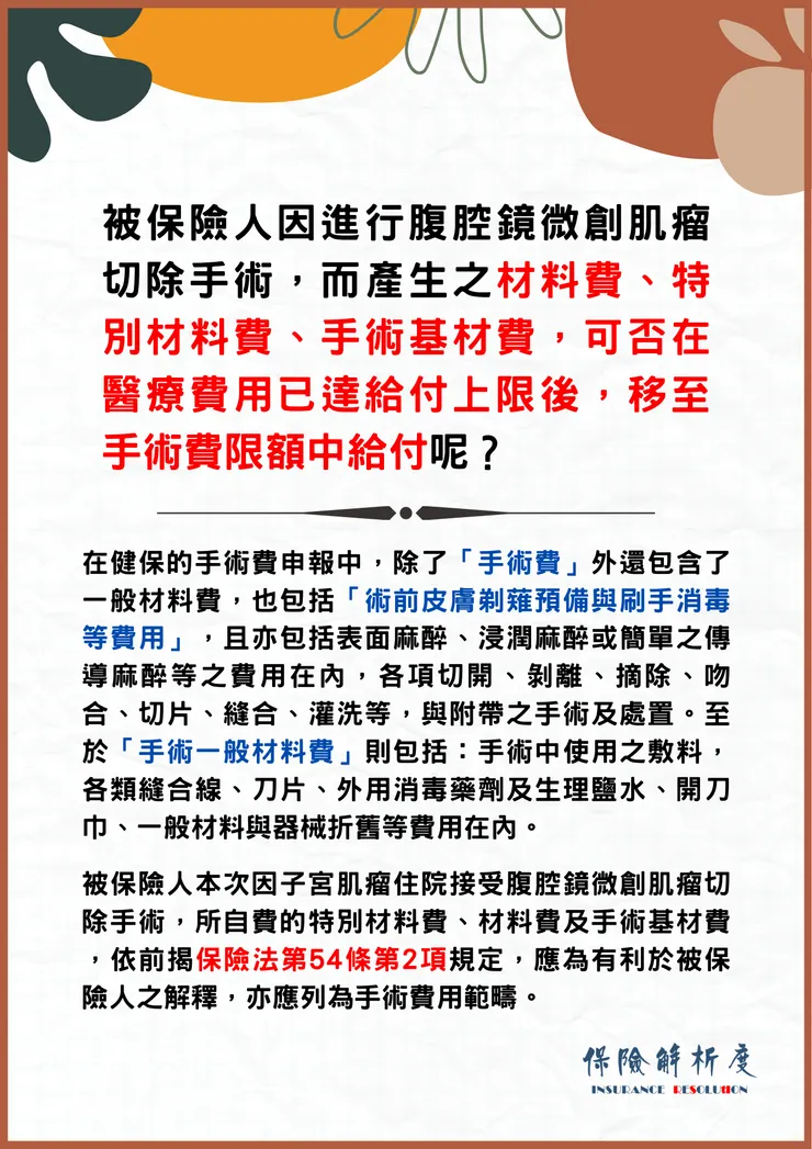 被保險人因進行腹腔鏡微創肌瘤切除手術，而產生之材料費、特別材料費、手術基材費，可否在醫療費用已達給付上限後，移至手術費限額中給付呢？在健保的手術費申報中，除了「手術費」外還包含了一般材料費，也包括「術前皮膚剃薙預備與刷手消毒等費用」，且亦包括表面麻醉、浸潤麻醉或簡單之傳導麻醉等之費用在內，各項切開、剝離、摘除、吻合、切片、縫合、灌洗等，與附帶之手術及處置。至於「手術一般材料費」則包括：手術中使用之敷料，各類縫合線、刀片、外用消毒藥劑及生理鹽水、開刀巾、一般材料與器械折舊等費用在內。  被保險人本次因子宮肌瘤住院接受腹腔鏡微創肌瘤切除手術，所自費的特別材料費、材料費及手術基材費 ，依前揭保險法第54條第2項規定，應為有利於被保險人之解釋，亦應列為手術費用範疇。