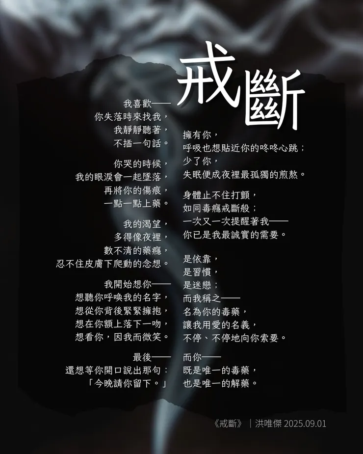 背景是一片深色的夜空，中央有白色煙霧自下而上緩緩飄散，象徵癮與戒斷。 正中央以白字排版呈現一首中文詩〈戒斷〉，作者署名為洪唯傑，日期 2025/09/01。  詩文內容描述一種愛情的依賴與失眠，從「我喜歡你失落時來找我」開始，逐步描寫思念、渴望與無法割捨的痛苦，直到最後承認對方既是唯一的毒藥，也是唯一的解藥。