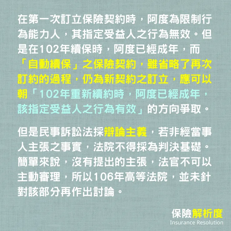 在第一次訂立保險契約時，阿度為限制行為能力人，其指定受益人之行為無效。但是在102年續保時，阿度已經成年，而「自動續保」之保險契約，雖省略了再次訂約的過程，仍為新契約之訂立，應可以朝「102年重新續約時，阿度已經成年，該指定受益人之行為有效」的方向爭取。  但是民事訴訟法採辯論主義，若非經當事人主張之事實，法院不得採為判決基礎。簡單來說，沒有提出的主張，法官不可以主動審理，所以106年高等法院，並未針對該部分再作出討論。