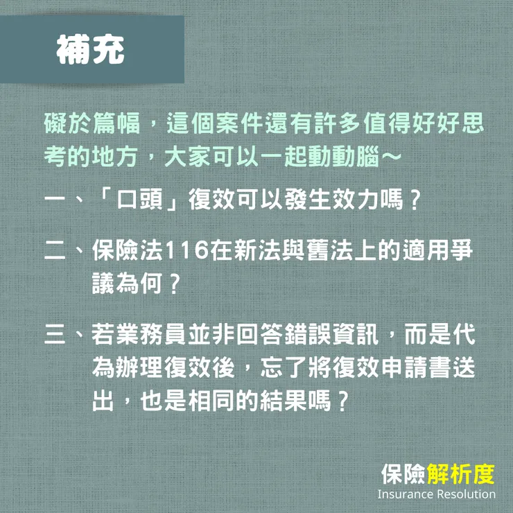 礙於篇幅,這個案件還有許多值得好好思考的地方,大家可以一起動動腦~一、「口頭」復效可以發生效力嗎? 二、保險法116在新法與舊法上的適用爭 議為何? 三、若業務員並非回答錯誤資訊,而是代 為辦理復效後,忘了將復效申請書送 出,也是相同的結果嗎?