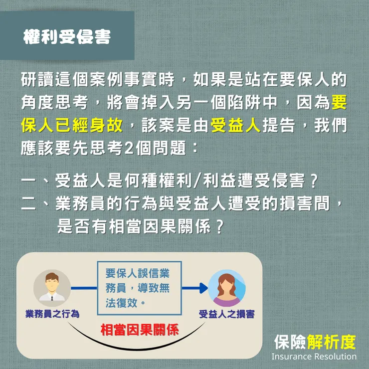 研讀這個案例事實時,如果是站在要保人的角度思考,將會掉入另一個陷阱中,因為要保人已經身故,該案是由受益人提告,我們應該要先思考2個問題:一、受益人是何種權利/利益遭受侵害? 二、業務員的行為與受益人遭受的損害間, 是否有相當因果關係?