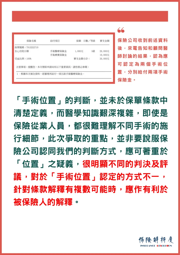 「手術位置」的判斷，並未於保單條款中清楚定義，而醫學知識艱深複雜，即使是保險從業人員，都很難理解不同手術的施行細節，此次爭取的重點，並非要說服保險公司認同我們的判斷方式，應可著重於「位置」之疑義，很明顯不同的判決及評議，對於「手術位置」認定的方式不一，針對條款解釋有複數可能時，應作有利於被保險人的解釋。
