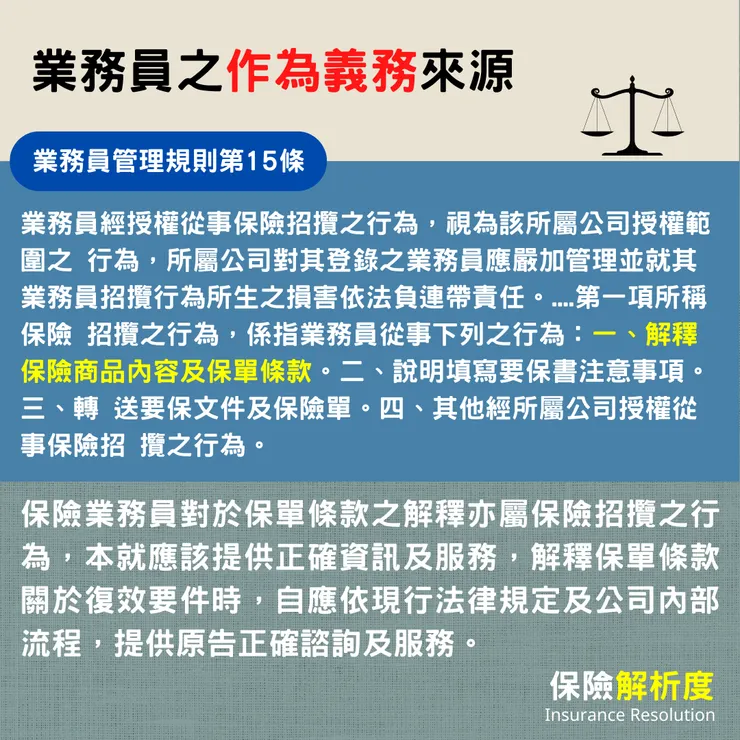 業務員經授權從事保險招攬之行為,視為該所屬公司授權範圍之 行為,所屬公司對其登錄之業務員應嚴加管理並就其業務員招攬行為所生之損害依法負連帶責任。....第一項所稱保險 招攬之行為,係指業務員從事下列之行為:一、解釋保險商品內容及保單條款。二、說明填寫要保書注意事項。三、轉 送要保文件及保險單。四、其他經所屬公司授權從事保險招 攬之行為。保險業務員對於保單條款之解釋亦屬保險招攬之行為,本就應該提供正確資訊及服務,解釋保單條款關於復效要件時,自應依現行法律規定及公司內部流程,提供原告正確諮詢及服務。