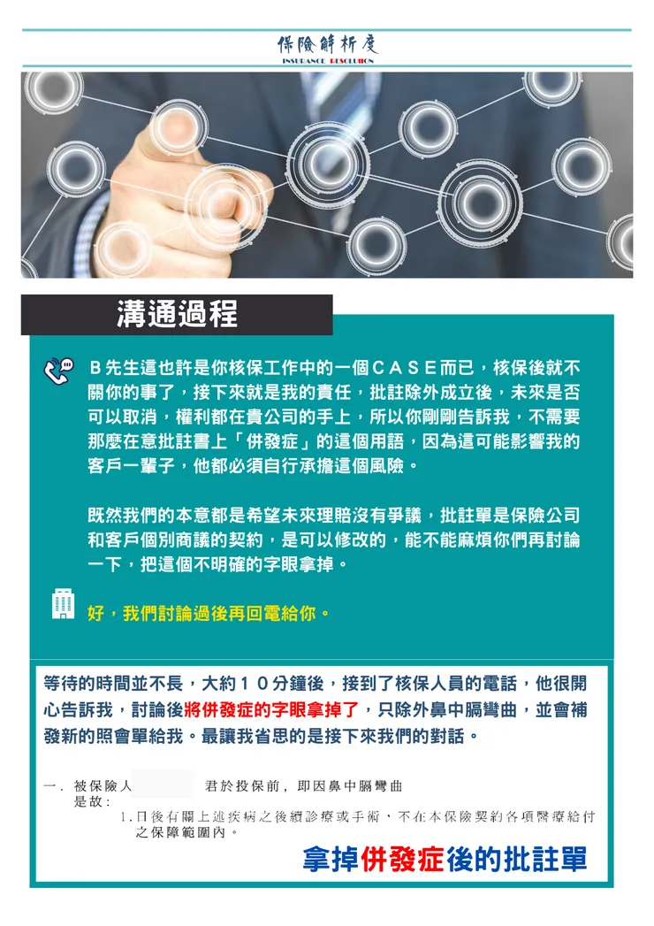 Ｂ先生這也許是你核保工作中的一個ＣＡＳＥ而已，核保後就不關你的事了，接下來就是我的責任，批註除外成立後，未來是否可以取消，權利都在貴公司的手上，所以你剛剛告訴我，不需要那麼在意批註書上「併發症」的這個用語，因為這可能影響我的客戶一輩子，他都必須自行承擔這個風險。  既然我們的本意都是希望未來理賠沒有爭議，批註單是保險公司 和客戶個別商議的契約，是可以修改的，能不能麻煩你們再討論一下，把這個不明確的字眼拿掉。  好，我們討論過後再回電給你。