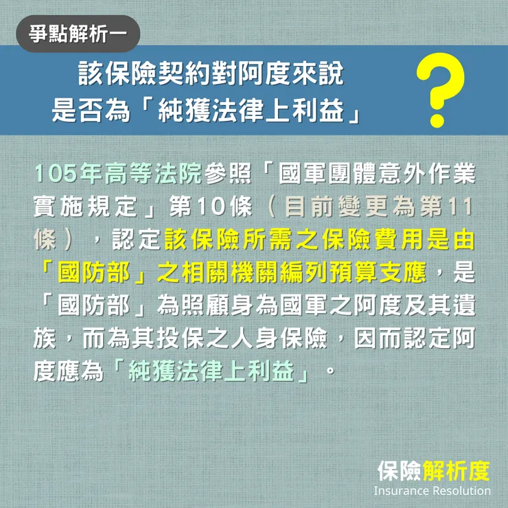 該保險契約對阿度來說 是否為「純獲法律上利益」：105年高等法院參照「國軍團體意外作業實施規定」第10條（目前變更為第11條），認定該保險所需之保險費用是由「國防部」之相關機關編列預算支應，是「國防部」為照顧身為國軍之阿度及其遺族，而為其投保之人身保險，因而認定阿度應為「純獲法律上利益」。