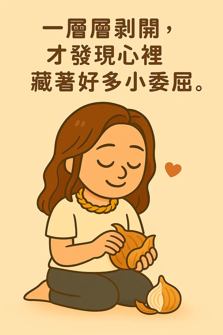 好多傷痛都藏在深處, 就好像剝洋蔥一樣, 一層層剝開,邊剝邊哭, 哭到眼眶紅紅,眼角紅紅, 原來…這裡有好多好小的委屈, 好多想被看到的想法。 有時被戳到,還會忍不住說: 唉唷~不要再戳啦,我的小心心很怕癢耶~
