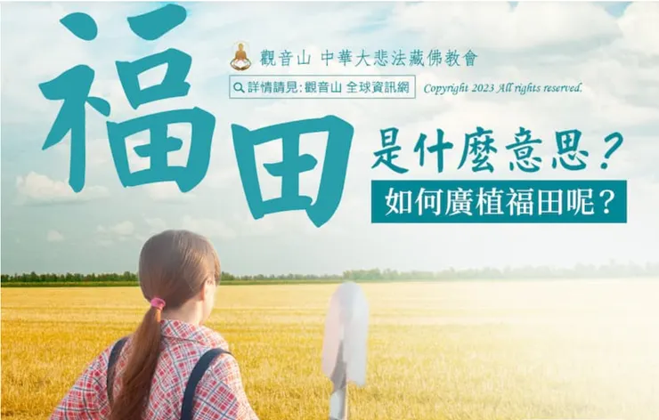 「福田」分為三種: 恩田、敬田、悲田。從表面上看，好像都是在教我們付出、幫助別人，事實上，這是自己累積福報。
