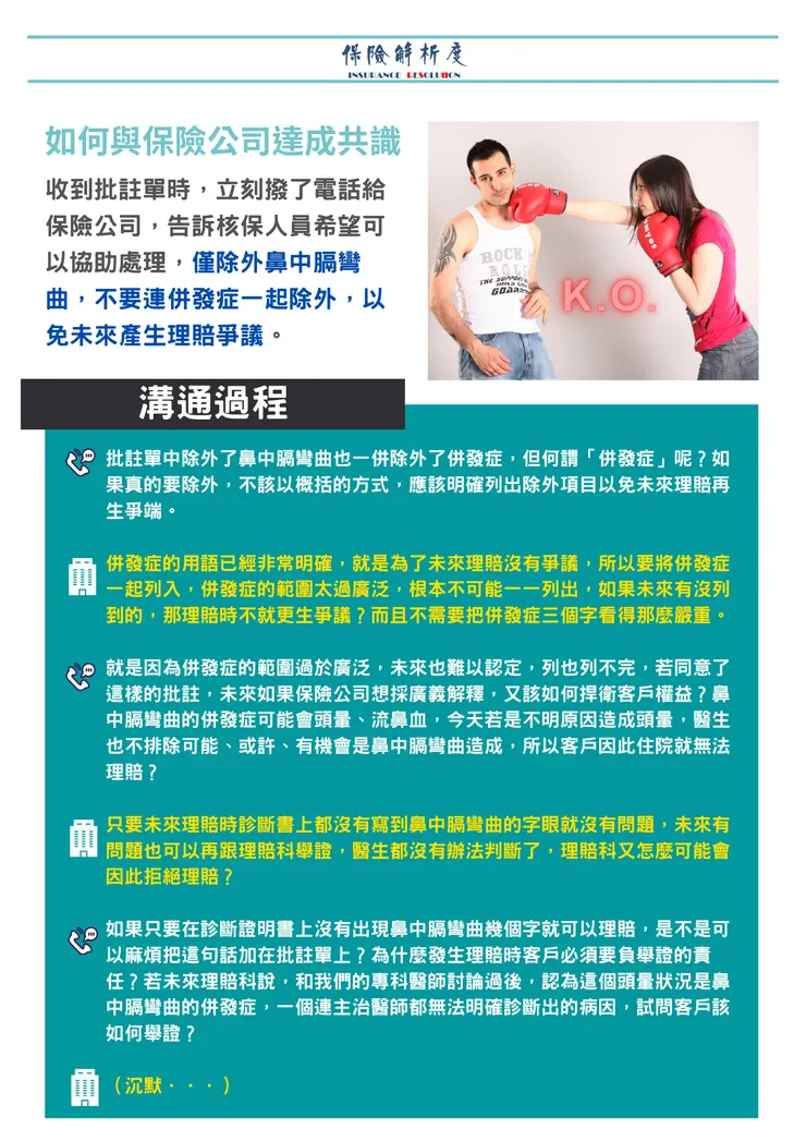 如何與保險公司達成共識收到批註單時，立刻撥了電話給保險公司，告訴核保人員希望可以協助處理，僅除外鼻中膈彎曲，不要連併發症一起除外，以免未來產生理賠爭議。批註單中除外了鼻中膈彎曲也一併除外了併發症，但何謂「併發症」呢？如果真的要除外，不該以概括的方式，應該明確列出除外項目以免未來理賠再生爭端。  併發症的用語已經非常明確，就是為了未來理賠沒有爭議，所以要將併發症一起列入，併發症的範圍太過廣泛，根本不可能一一列出，如果未來有沒列到的，那理賠時不就更生爭議？而且不需要把併發症三個字看得那麼嚴重。  就是因為併發症的範圍過於廣泛，未來也難以認定，列也列不完，若同意了這樣的批註，未來如果保險公司想採廣義解釋，又該如何捍衛客戶權益？鼻中膈彎曲的併發症可能會頭暈、流鼻血，今天若是不明原因造成頭暈，醫生也不排除可能、或許、有機會是鼻中膈彎曲造成，所以客戶因此住院就無法理賠？  只要未來理賠時診斷書上都沒有寫到鼻中膈彎曲的字眼就沒有問題，未來有問題也可以再跟理賠科舉證，醫生都沒有辦法判斷了，理賠科又怎麼可能會因此拒絕理賠？  如果只要在診斷證明書上沒有出現鼻中膈彎曲幾個字就可以理賠，是不是可以麻煩把這句話加在批註單上？為什麼發生理賠時客戶必須要負舉證的責任？若未來理賠科說，和我們的專科醫師討論過後，認為這個頭暈狀況是鼻中膈彎曲的併發症，一個連主治醫師都無法明確診斷出的病因，試問客戶該如何舉證？  （沉默．．．）