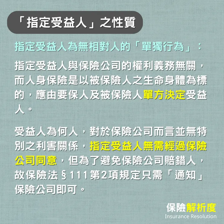 指定受益人為無相對人的「單獨行為」：指定受益人與保險公司的權利義務無關，而人身保險是以被保險人之生命身體為標的，應由要保人及被保險人單方決定受益人。  受益人為何人，對於保險公司而言並無特別之利害關係，指定受益人無需經過保險公司同意，但為了避免保險公司賠錯人，故保險法§111第2項規定只需「通知」保險公司即可。