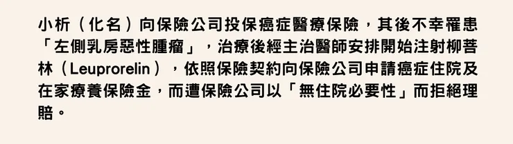 小析（化名）向保險公司投保癌症醫療保險，其後不幸罹患「左側乳房惡性腫瘤」，治療後經主治醫師安排開始注射柳菩林（Leuprorelin），依照保險契約向保險公司申請癌症住院及在家療養保險金，而遭保險公司以「無住院必要性」而拒絕理賠。