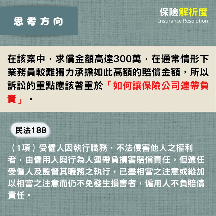 在該案中,求償金額高達300萬,在通常情形下業務員較難獨力承擔如此高額的賠償金額,所以訴訟的重點應該著重於「如何讓保險公司連帶負責」。(1項)受僱人因執行職務,不法侵害他人之權利者,由僱用人與行為人連帶負損害賠償責任。但選任受僱人及監督其職務之執行,已盡相當之注意或縱加以相當之注意而仍不免發生損害者,僱用人不負賠償責任。