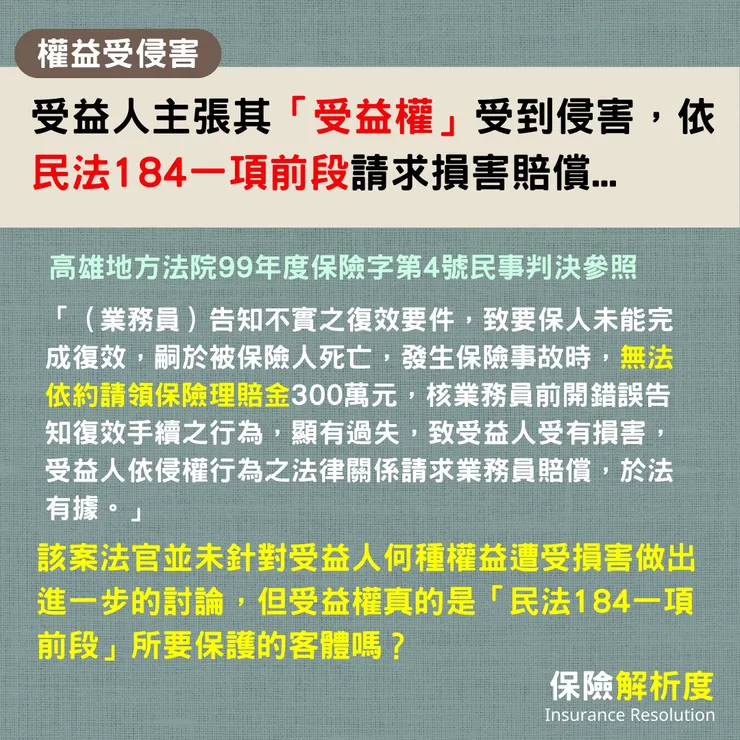 受益人主張其「受益權」受到侵害,依民法184一項前段請求損害賠償...「(業務員)告知不實之復效要件,致要保人未能完成復效,嗣於被保險人死亡,發生保險事故時,無法依約請領保險理賠金300萬元,核業務員前開錯誤告知復效手續之行為,顯有過失,致受益人受有損害,受益人依侵權行為之法律關係請求業務員賠償,於法有據。」該案法官並未針對受益人何種權益遭受損害做出進一步的討論,但受益權真的是「民法184一項前段」所要保護的客體嗎?