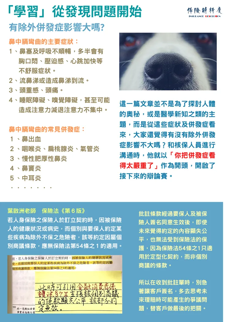 「學習」從發現問題開始有除外併發症影響大嗎?鼻中膈彎曲的主要症狀： 1、鼻塞及呼吸不順暢，多半會有 &nbsp; &nbsp;胸口悶、壓迫感、心跳加快等 &nbsp; &nbsp;不舒服症狀。 2、流鼻涕或造成鼻涕到流。 3、頭重感、頭痛。 4、睡眠障礙、嗅覺障礙，甚至可能 &nbsp; &nbsp;造成注意力減退注意力不集中。  鼻中膈彎曲的常見併發症： １、鼻出血 ２、咽喉炎、扁桃腺炎、氣管炎 ３、慢性肥厚性鼻炎 ４、鼻竇炎 ５、中耳炎 ．．．．．．．這一篇文章並不是為了探討人體的奧秘，或是醫學新知之類的主題，而是從這些症狀及併發症看來，大家還覺得有沒有除外併發症影響不大嗎？和核保人員進行溝通時，他就以「你把併發症看得太嚴重了」作為開頭，開啟了接下來的辯論賽。批註條款經過要保人及被保險人簽名同意生效後，即使未來覺得約定的內容顯失公平，也無法受到保險法的保護，因為保險法54條之1只適用於定型化契約，而非個別商議的條款。  所以在收到批註單時，別急著讓客戶簽名，多去思考未來理賠時可能產生的爭議問題，替客戶做最後的把關。