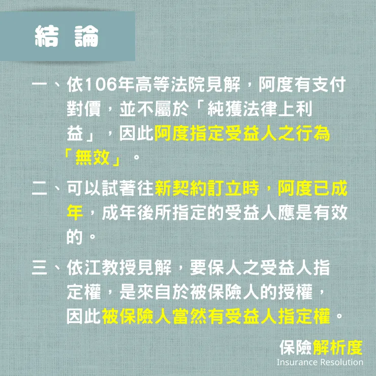一、依106年高等法院見解，阿度有支付     對價，並不屬於「純獲法律上利     益」，因此阿度指定受益人之行為    「無效」。  二、可以試著往新契約訂立時，阿度已成     年，成年後所指定的受益人應是有效     的。  三、依江教授見解，要保人之受益人指     定權，是來自於被保險人的授權，     因此被保險人當然有受益人指定權。