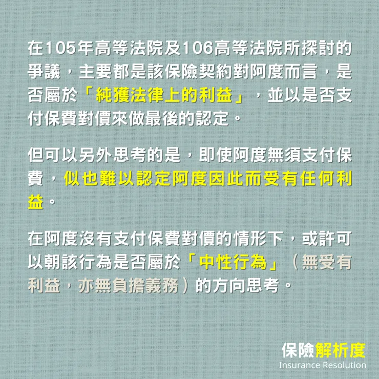 在105年高等法院及106高等法院所探討的爭議，主要都是該保險契約對阿度而言，是否屬於「純獲法律上的利益」，並以是否支付保費對價來做最後的認定。  但可以另外思考的是，即使阿度無須支付保費，似也難以認定阿度因此而受有任何利益。  在阿度沒有支付保費對價的情形下，或許可以朝該行為是否屬於「中性行為」（無受有利益，亦無負擔義務）的方向思考。