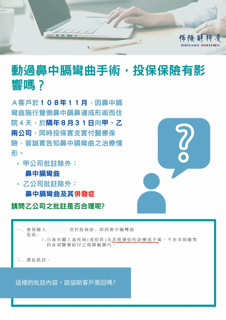 動過鼻中膈彎曲手術，投保保險有影響嗎？Ａ客戶於１０８年１１月，因鼻中膈彎曲施行雙側鼻中膈鼻道成形術而住院４天，於隔年８月３１日向甲、乙兩公司，同時投保實支實付醫療保險，皆誠實告知鼻中膈彎曲之治療情形。 甲公司批註除外： 　&nbsp; 鼻中膈彎曲 乙公司批註除外： &nbsp; &nbsp; 鼻中膈彎曲及其併發症 請問乙公司之批註是否合理呢?