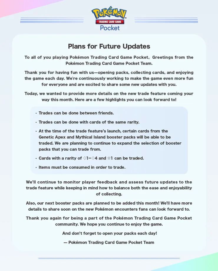 《Pokémon Trading Card Game Pocket》未來更新計畫詳細內容如下: 感謝大家每天透過開啟卡包、收集卡牌並享受遊戲與我們一同創造樂趣。我們不斷努力讓這款遊戲變得更加有趣,也很高興能與大家分享一些即將推出的新功能。 今天,我們想與大家詳細介紹本月即將推出的全新交易功能。以下是一些值得期待的亮點: 可以與朋友之間進行卡牌交易。 只能交易相同稀有度的卡牌。 交易功能上線時,來自 Genetic Apex 和 Mythical Island 卡包的特定卡牌將能進行交易。我們計劃逐步擴大可供交易的卡包範圍。 稀有度為◇1-4和☆1的卡牌可以進行交易。 交易時需要消耗道具。 我們將繼續關注玩家的反饋,並評估交易功能的未來更新,力求在收集的便利性與趣味性之間取得平衡。 此外,我們計劃於本月推出下一批全新卡包!更多關於玩家可以期待的全新寶可夢內容資訊,敬請期待。 再次感謝您成為《Pokémon 集換式卡牌遊戲 Pocket》社群的一員。我們希望您繼續享受這款遊戲! 別忘了每天都開啟您的卡包哦! Pokémon 集換式卡牌遊戲 Pocket 團隊