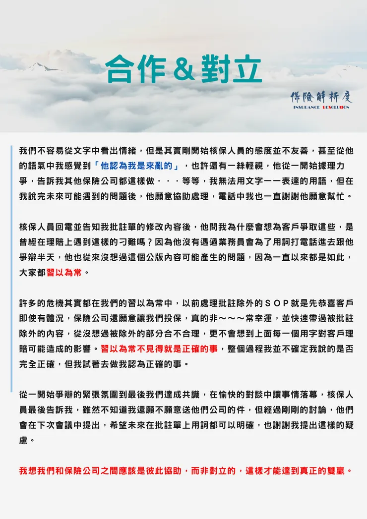 我們不容易從文字中看出情緒，但是其實剛開始核保人員的態度並不友善，甚至從他的語氣中我感覺到「他認為我是來亂的」，也許還有一絲輕視，他從一開始據理力爭，告訴我其他保險公司都這樣做．．．等等，我無法用文字一一表達的用語，但在我說完未來可能遇到的問題後，他願意協助處理，電話中我也一直謝謝他願意幫忙。  核保人員回電並告知我批註單的修改內容後，他問我為什麼會想為客戶爭取這些，是曾經在理賠上遇到這樣的刁難嗎？因為他沒有遇過業務員會為了用詞打電話進去跟他爭辯半天，他也從來沒想過這個公版內容可能產生的問題，因為一直以來都是如此，大家都習以為常。  許多的危機其實都在我們的習以為常中，以前處理批註除外的ＳＯＰ就是先恭喜客戶即使有體況，保險公司還願意讓我們投保，真的非～～～常幸運，並快速帶過被批註除外的內容，從沒想過被除外的部分合不合理，更不會想到上面每一個用字對客戶理賠可能造成的影響。習以為常不見得就是正確的事，整個過程我並不確定我說的是否完全正確，但我試著去做我認為正確的事。  從一開始爭辯的緊張氛圍到最後我們達成共識，在愉快的對談中讓事情落幕，核保人員最後告訴我，雖然不知道我還願不願意送他們公司的件，但經過剛剛的討論，他們會在下次會議中提出，希望未來在批註單上用詞都可以明確，也謝謝我提出這樣的疑慮。  我想我們和保險公司之間應該是彼此協助，而非對立的，這樣才能達到真正的雙贏。