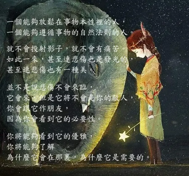 一個能夠放鬆在事物本性裡的人，  一個能夠遵循事物的自然法則的人。 就不會投下影子， 就不會有痛苦。    如此一來，甚至連悲傷也是發光的，甚至連悲傷也有一種美。  並不是說悲傷不會來臨，它會來，但是它將不會是你的敵人，  你會跟它作朋友，因為你會看到它的必要性。   你將能夠看到它的優雅，你將能夠了解~ 為什麼它會在那裏，為什麼它是需要的。
