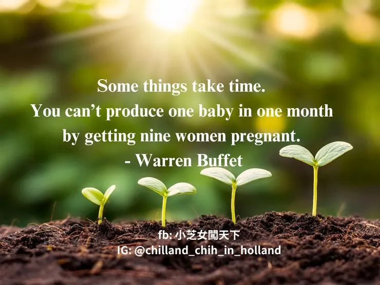 Some things take time. You can’t produce one baby in one month by getting nine women pregnant.有些事需要時間。你不可能靠著同時讓九名女性懷孕，就在一個月內就生出一個小孩。