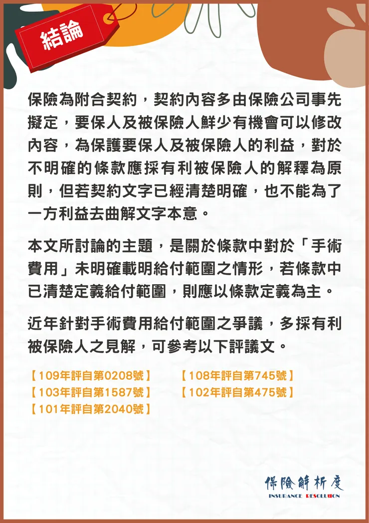 被保險人因進行腹腔鏡微創肌瘤切除手術，而產生之材料費、特別材料費、手術基材費，可否在醫療費用已達給付上限後，移至手術費限額中給付呢？在健保的手術費申報中，除了「手術費」外還包含了一般材料費，也包括「術前皮膚剃薙預備與刷手消毒等費用」，且亦包括表面麻醉、浸潤麻醉或簡單之傳導麻醉等之費用在內，各項切開、剝離、摘除、吻合、切片、縫合、灌洗等，與附帶之手術及處置。至於「手術一般材料費」則包括：手術中使用之敷料，各類縫合線、刀片、外用消毒藥劑及生理鹽水、開刀巾、一般材料與器械折舊等費用在內。  被保險人本次因子宮肌瘤住院接受腹腔鏡微創肌瘤切除手術，所自費的特別材料費、材料費及手術基材費 ，依前揭保險法第54條第2項規定，應為有利於被保險人之解釋，亦應列為手術費用範疇。