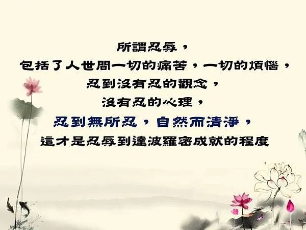 所謂忍辱,包括了人世間一切的痛苦,一切的煩惱,忍到沒有忍的觀念,沒有忍的心理,忍到無所忍,自然而清淨,這才是忍辱到達波羅密成就的程度