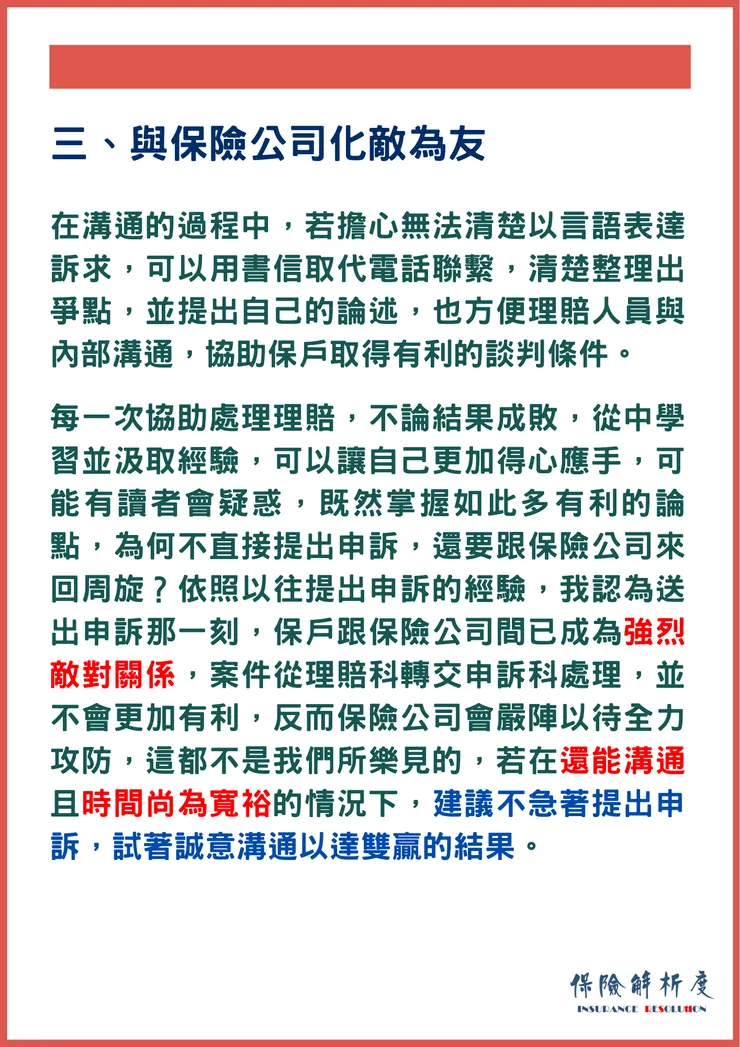 在溝通的過程中，若擔心無法清楚以言語表達訴求，可以用書信取代電話聯繫，清楚整理出爭點，並提出自己的論述，也方便理賠人員與內部溝通，協助保戶取得有利的談判條件。  每一次協助處理理賠，不論結果成敗，從中學習並汲取經驗，可以讓自己更加得心應手，可能有讀者會疑惑，既然掌握如此多有利的論點，為何不直接提出申訴，還要跟保險公司來回周旋？依照以往提出申訴的經驗，我認為送出申訴那一刻，保戶跟保險公司間已成為強烈敵對關係，案件從理賠科轉交申訴科處理，並不會更加有利，反而保險公司會嚴陣以待全力攻防，這都不是我們所樂見的，若在還能溝通且時間尚為寬裕的情況下，建議不急著提出申訴，試著誠意溝通以達雙贏的結果。