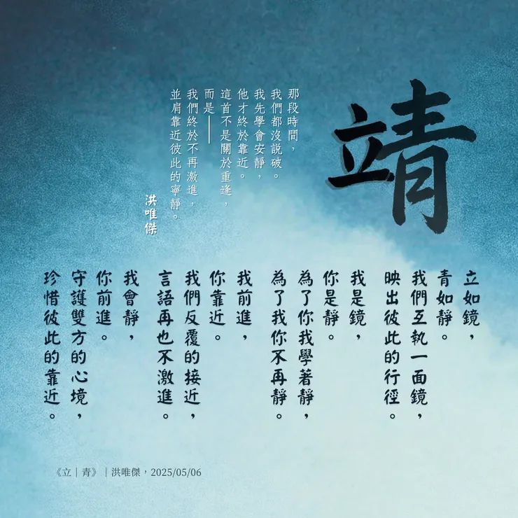 青色背景的方形詩卡，中央以大字「靖」作為核心意象，象徵冷靜、沉潛、與內在和平的力量；「立」字巧妙浮在「青」之上，以半透明遮罩營造出隔著玻璃般的距離感，表現彼此靠近卻不完全重疊的微妙關係。整首詩以「鏡」為主軸，描寫學習放下激進、練習安靜，體會真正的靠近是溫柔的陪伴與靜默的守護。左上旁註文字作為詩的心底旁白，揭示「不是重逢，而是終於不再激進」的深度告白。卡片署名「洪唯傑｜One Way 情緒日記，2025/05/06」