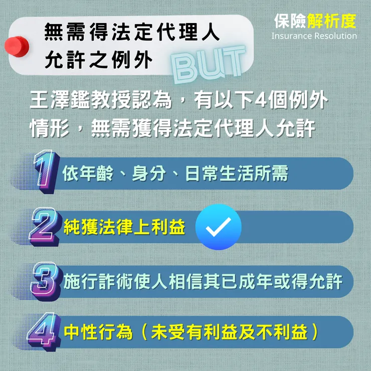 無需得法定代理人 允許之例外：王澤鑑教授認為，有以下4個例外情形，無需獲得法定代理人允許依年齡、身分、日常生活所需純獲法律上利益施行詐術使人相信其已成年或得允許中性行為（未受有利益及不利益）