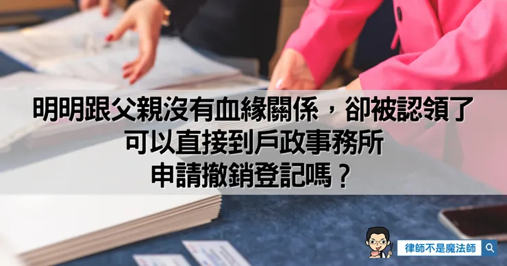 ▲跟父親沒有血緣關係卻被認領了，可以直接到戶政事務所申請撤銷登記嗎？
