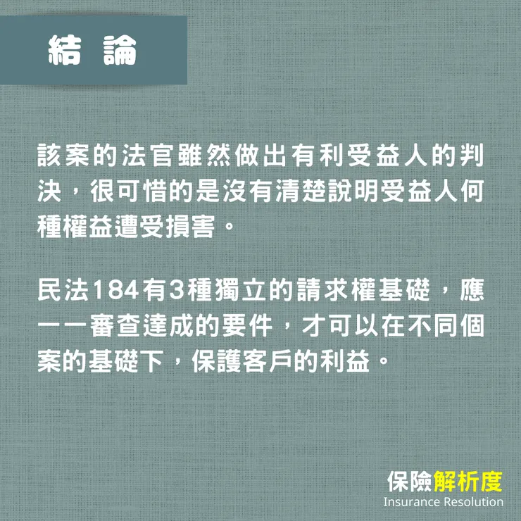 該案的法官雖然做出有利受益人的判決,很可惜的是沒有清楚說明受益人何種權益遭受損害。 民法184有3種獨立的請求權基礎,應一一審查達成的要件,才可以在不同個案的基礎下,保護客戶的利益。