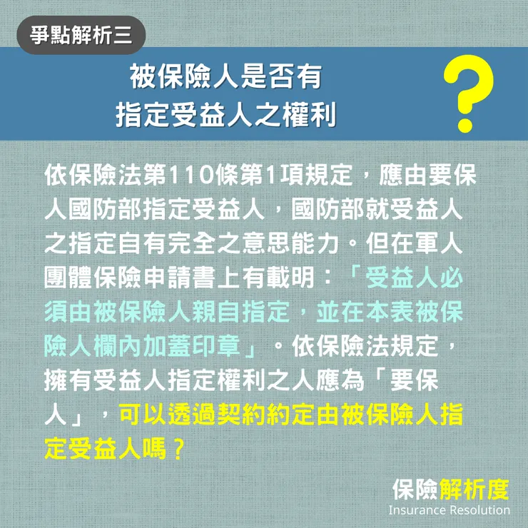 被保險人是否有 指定受益人之權利？依保險法第110條第1項規定，應由要保人國防部指定受益人，國防部就受益人之指定自有完全之意思能力。但在軍人團體保險申請書上有載明：「受益人必須由被保險人親自指定，並在本表被保險人欄內加蓋印章」。依保險法規定，擁有受益人指定權利之人應為「要保人」，可以透過契約約定由被保險人指定受益人嗎？