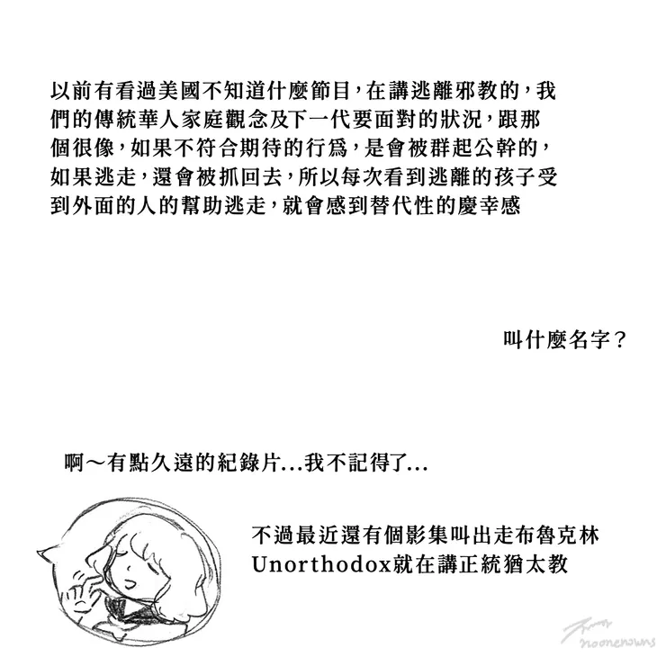 2020年在IG上日常連載的小圖文漫畫中，也有提出過，當自己小時候看到美國跟拍逃出邪教的人的電視節目，與原生家庭經驗連結到，是有多相像，雖然真的記不得那個紀錄影集的名字，後來看到的另一部影輯也有拍出類似的東西，你以為不被法律認證是邪教的東西就不是邪教嗎？我覺得只要是用強烈的信仰去以群欺少以大欺小造成無法抹滅的傷害的團體，都該列入邪教警示給大家認知到